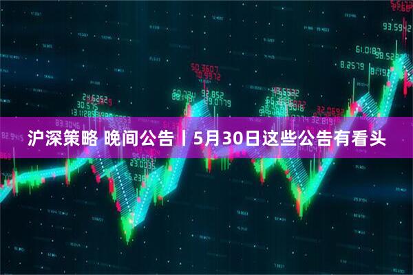沪深策略 晚间公告丨5月30日这些公告有看头
