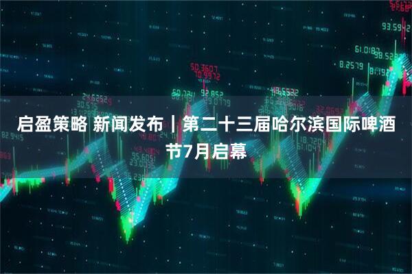 启盈策略 新闻发布|第二十三届哈尔滨国际啤酒节7月启幕