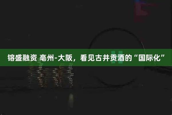 镕盛融资 亳州-大阪，看见古井贡酒的“国际化”