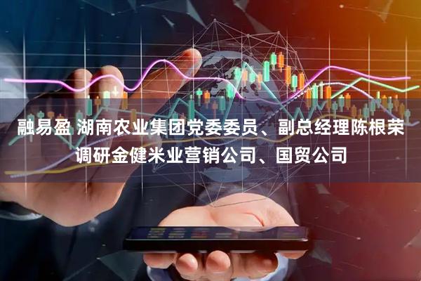 融易盈 湖南农业集团党委委员、副总经理陈根荣调研金健米业营销公司、国贸公司