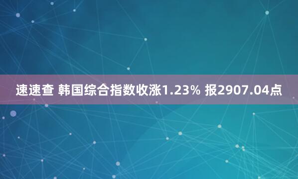 速速查 韩国综合指数收涨1.23% 报2907.04点