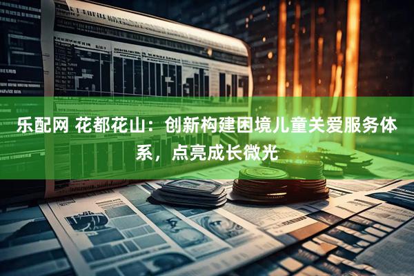 乐配网 花都花山：创新构建困境儿童关爱服务体系，点亮成长微光