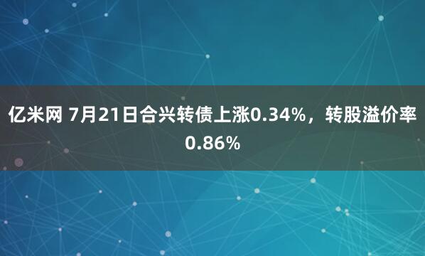 亿米网 7月21日合兴转债上涨0.34%，转股溢价率0.86%