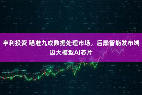亨利投资 瞄准九成数据处理市场，后摩智能发布端边大模型AI芯片