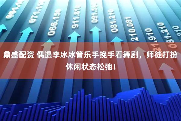 鼎盛配资 偶遇李冰冰管乐手挽手看舞剧，师徒打扮休闲状态松弛！