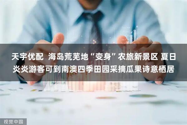 天宇优配  海岛荒芜地“变身”农旅新景区 夏日炎炎游客可到南澳四季田园采摘瓜果诗意栖居