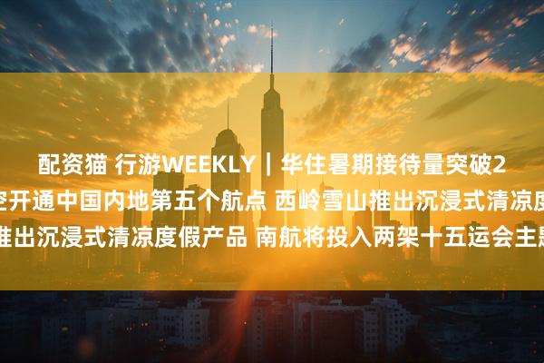 配资猫 行游WEEKLY｜华住暑期接待量突破2300万人次 阿联酋航空开通中国内地第五个航点 西岭雪山推出沉浸式清凉度假产品 南航将投入两架十五运会主题彩绘飞机