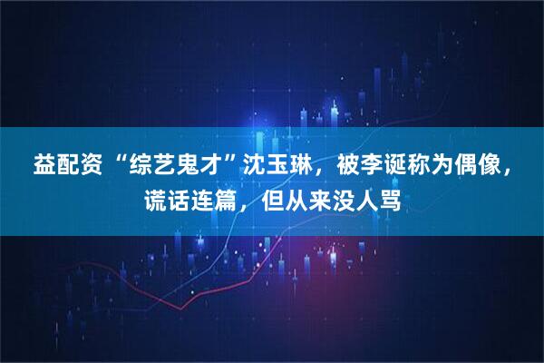 益配资 “综艺鬼才”沈玉琳,被李诞称为偶像,谎话连篇,但从来没人骂