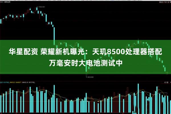 华星配资 荣耀新机曝光:天玑8500处理器搭配万毫安时大电池测试中