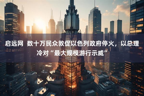 启远网  数十万民众敦促以色列政府停火，以总理冷对“最大规模游行示威”