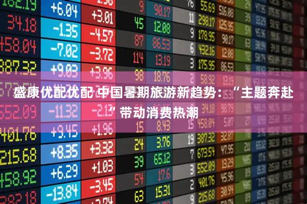 盛康优配优配 中国暑期旅游新趋势：“主题奔赴”带动消费热潮