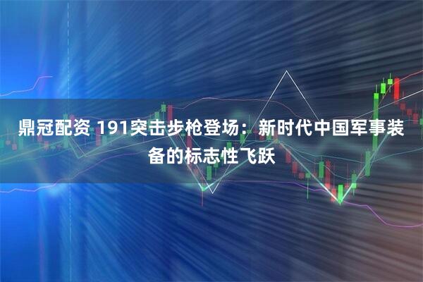 鼎冠配资 191突击步枪登场：新时代中国军事装备的标志性飞跃