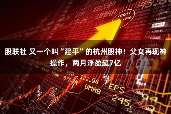 股联社 又一个叫“建平”的杭州股神!父女再现神操作,两月浮盈超7亿