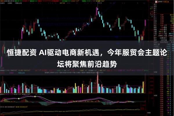 恒捷配资 AI驱动电商新机遇,今年服贸会主题论坛将聚焦前沿趋势