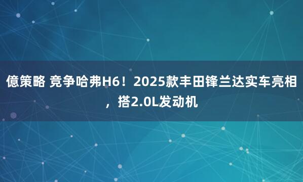 億策略 竞争哈弗H6！2025款丰田锋兰达实车亮相，搭2.0L发动机