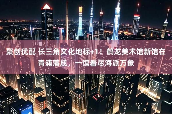 聚创优配 长三角文化地标+1！鹤龙美术馆新馆在青浦落成，一馆看尽海派万象