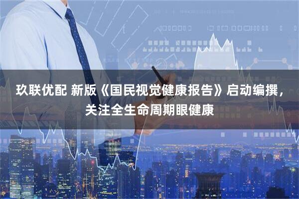 玖联优配 新版《国民视觉健康报告》启动编撰,关注全生命周期眼健康