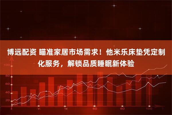 博远配资 瞄准家居市场需求！他米乐床垫凭定制化服务，解锁品质睡眠新体验