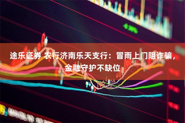 途乐证券 农行济南乐天支行:冒雨上门阻诈骗,金融守护不缺位