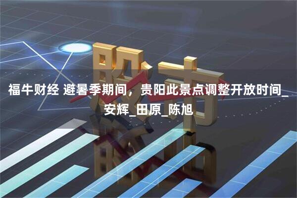 福牛财经 避暑季期间，贵阳此景点调整开放时间_安辉_田原_陈旭