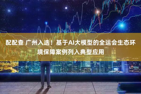 配配查 广州入选！基于AI大模型的全运会生态环境保障案例列入典型应用