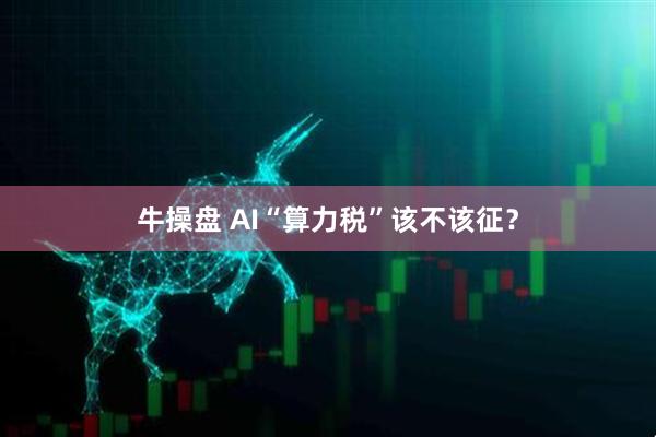 牛操盘 AI“算力税”该不该征？
