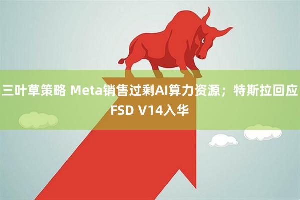 三叶草策略 Meta销售过剩AI算力资源；特斯拉回应FSD V14入华